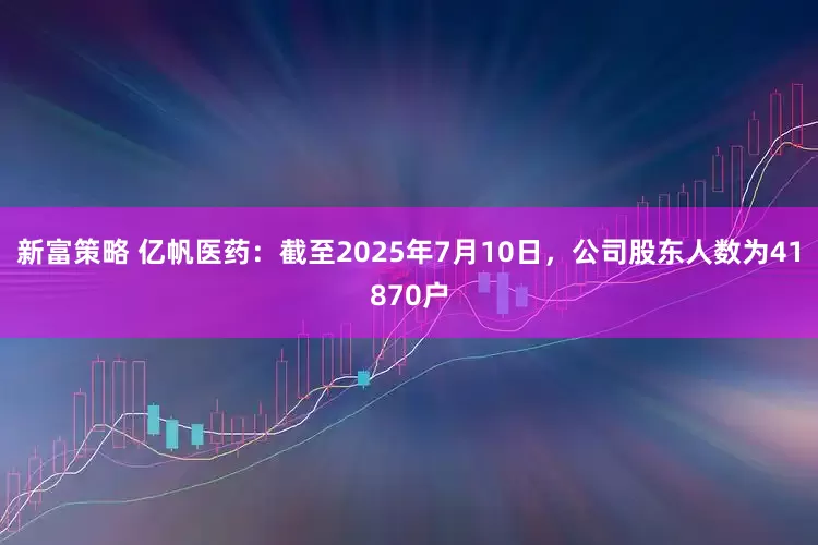 新富策略 亿帆医药：截至2025年7月10日，公司股东人数为41870户