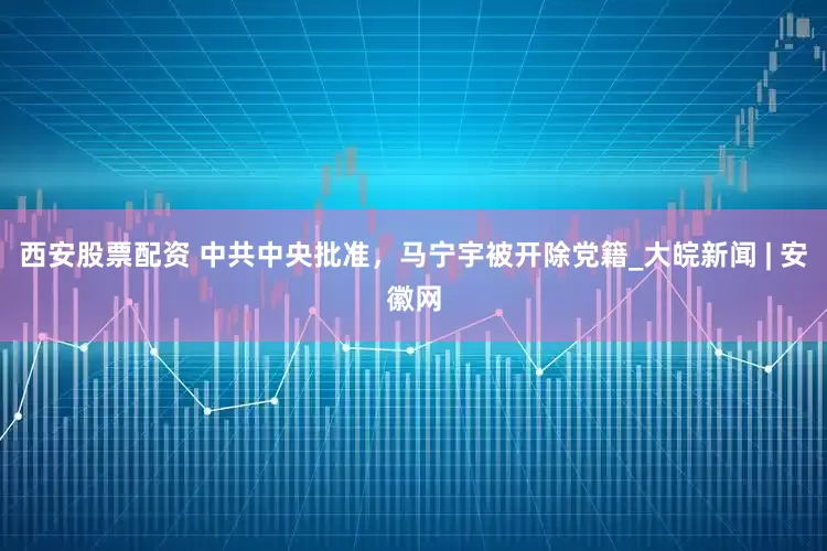 西安股票配资 中共中央批准，马宁宇被开除党籍_大皖新闻 | 安徽网