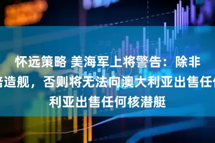怀远策略 美海军上将警告：除非美国加倍造舰，否则将无法向澳大利亚出售任何核潜艇