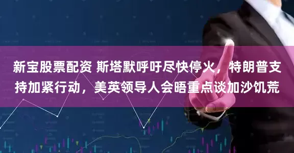 新宝股票配资 斯塔默呼吁尽快停火，特朗普支持加紧行动，美英领导人会晤重点谈加沙饥荒