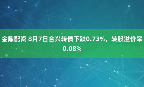 金鼎配资 8月7日合兴转债下跌0.73%，转股溢价率0.08%