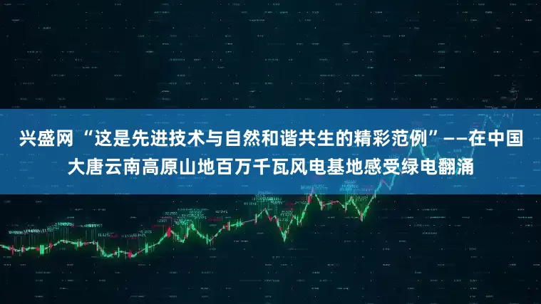 兴盛网 “这是先进技术与自然和谐共生的精彩范例”——在中国大唐云南高原山地百万千瓦风电基地感受绿电翻涌
