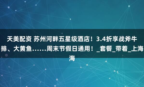 天美配资 苏州河畔五星级酒店！3.4折享战斧牛排、大黄鱼……周末节假日通用！_套餐_带着_上海