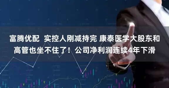 富腾优配  实控人刚减持完 康泰医学大股东和高管也坐不住了！公司净利润连续4年下滑