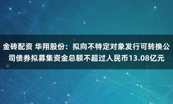 金砖配资 华翔股份：拟向不特定对象发行可转换公司债券拟募集资金总额不超过人民币13.08亿元