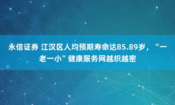 永信证券 江汉区人均预期寿命达85.89岁，“一老一小”健康服务网越织越密