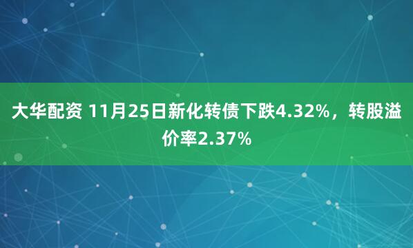 大华配资 11月25日新化转债下跌4.32%，转股溢价率2.37%