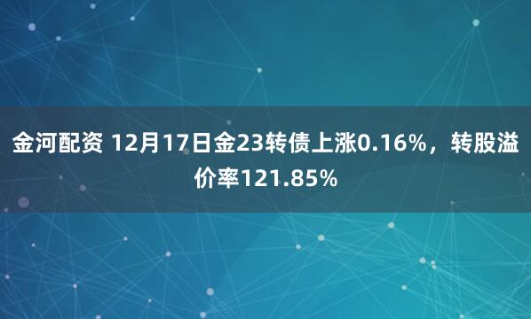 金河配资 12月17日金23转债上涨0.16%，转股溢价率121.85%