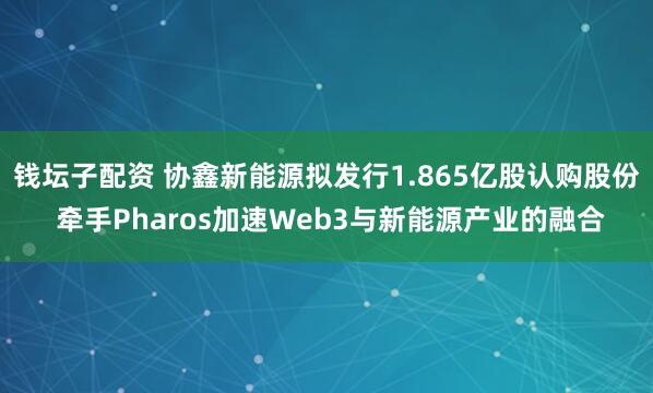 钱坛子配资 协鑫新能源拟发行1.865亿股认购股份 牵手Pharos加速Web3与新能源产业的融合