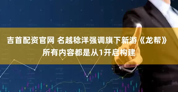 吉首配资官网 名越稔洋强调旗下新游《龙帮》 所有内容都是从1开启构建