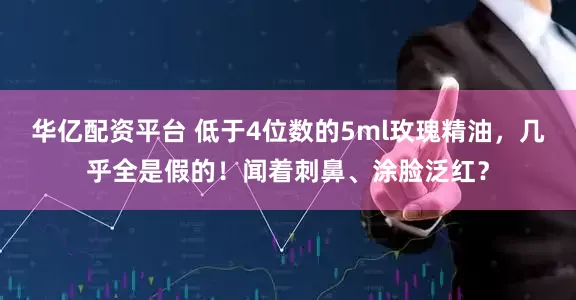 华亿配资平台 低于4位数的5ml玫瑰精油，几乎全是假的！闻着刺鼻、涂脸泛红？