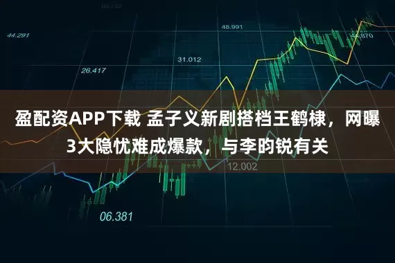 盈配资APP下载 孟子义新剧搭档王鹤棣，网曝3大隐忧难成爆款，与李昀锐有关