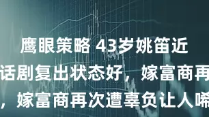 鹰眼策略 43岁姚笛近况曝光！演话剧复出状态好，嫁富商再次遭辜负让人唏嘘