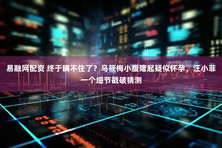易融网配资 终于瞒不住了？马筱梅小腹隆起疑似怀孕，汪小菲一个细节戳破猜测