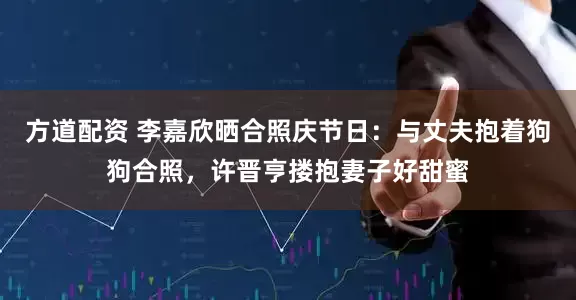 方道配资 李嘉欣晒合照庆节日：与丈夫抱着狗狗合照，许晋亨搂抱妻子好甜蜜