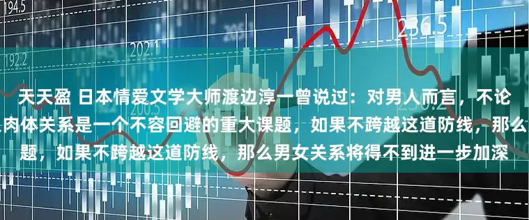 天天盈 日本情爱文学大师渡边淳一曾说过：对男人而言，不论年龄，和相爱的女人何时进入肉体关系是一个不容回避的重大课题，如果不跨越这道防线，那么男女关系将得不到进一步加深
